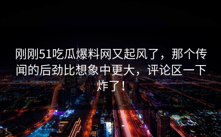 刚刚51吃瓜爆料网又起风了,那个传闻的后劲比想象中更大,评论区一下炸了! 刚刚51吃瓜爆料网又起风了,那个传闻的后劲比想象中更大,评论区一下炸了!