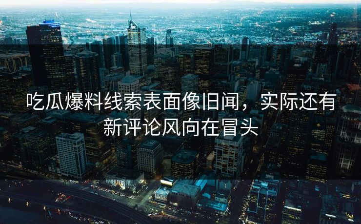 吃瓜爆料线索表面像旧闻,实际还有新评论风向在冒头 吃瓜爆料线索表面像旧闻,实际还有新评论风向在冒头