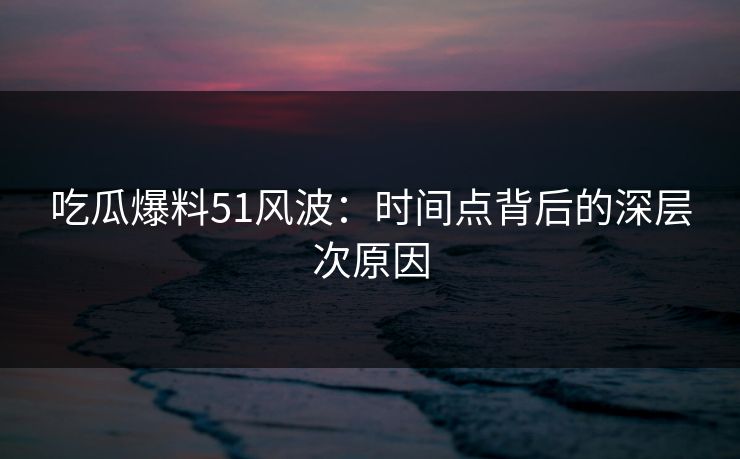 吃瓜爆料51风波：时间点背后的深层次原因