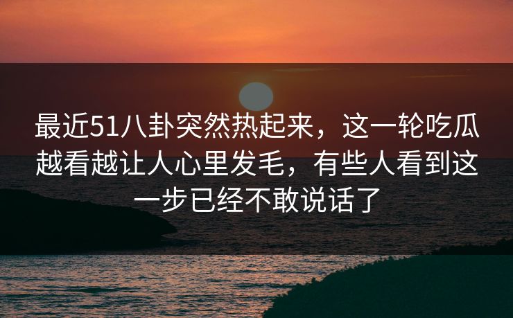 最近51八卦突然热起来,这一轮吃瓜越看越让人心里发毛,有些人看到这一步已经不敢说话了 最近51八卦突然热起来,这一轮吃瓜越看越让人心里发毛,有些人看到这一步已经不敢说话了