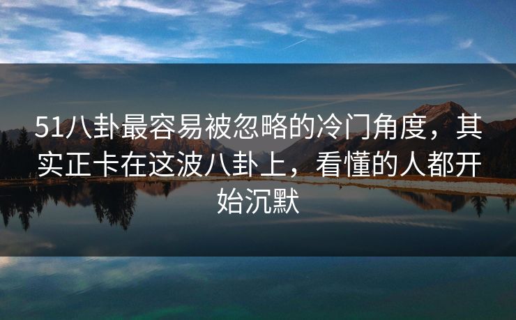 51八卦最容易被忽略的冷门角度，其实正卡在这波八卦上，看懂的人都开始沉默