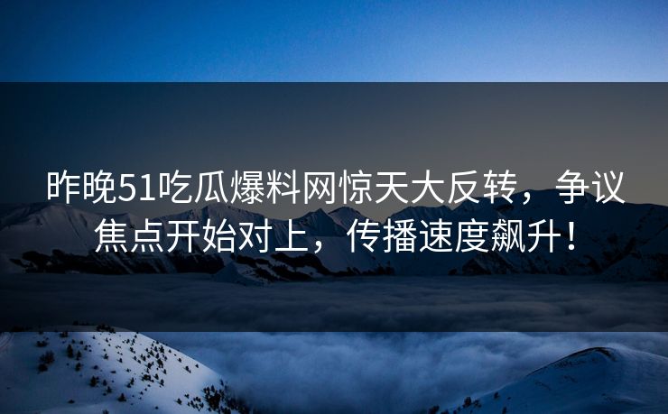 昨晚51吃瓜爆料网惊天大反转，争议焦点开始对上，传播速度飙升！