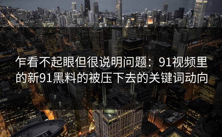 乍看不起眼但很说明问题：91视频里的新91黑料的被压下去的关键词动向