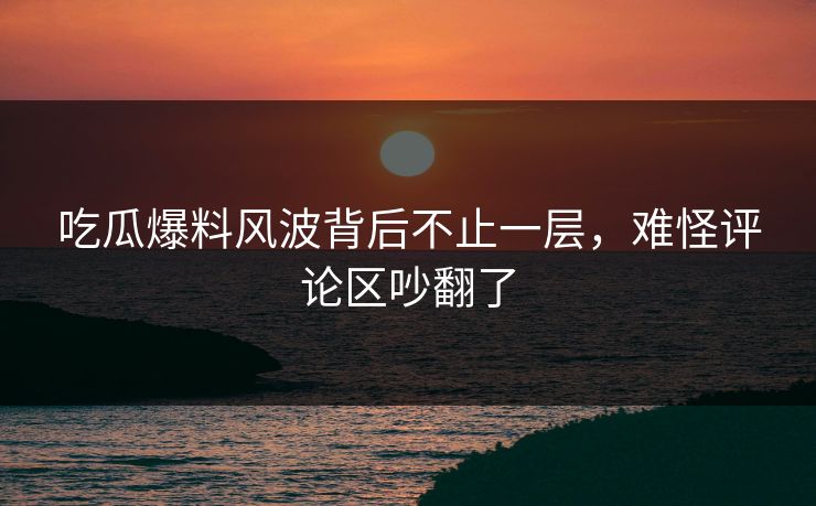 吃瓜爆料风波背后不止一层，难怪评论区吵翻了