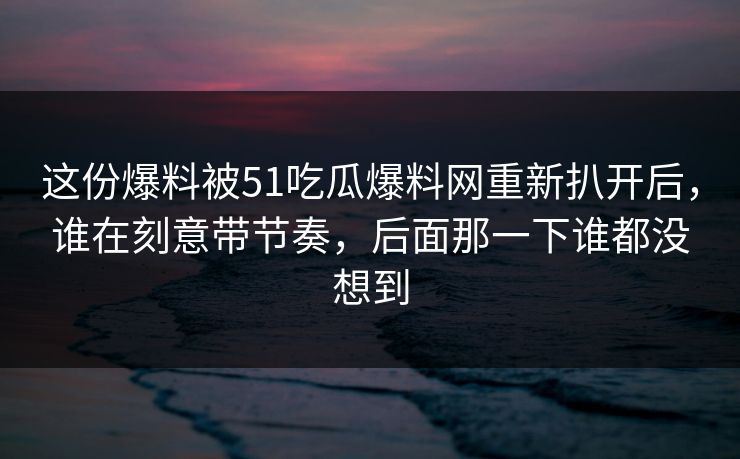 这份爆料被51吃瓜爆料网重新扒开后，谁在刻意带节奏，后面那一下谁都没想到