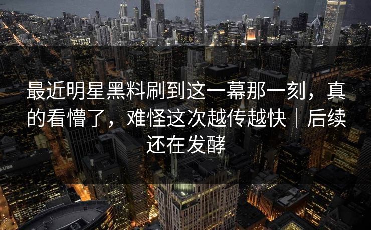 最近明星黑料刷到这一幕那一刻,真的看懵了,难怪这次越传越快|后续还在发酵 最近明星黑料刷到这一幕那一刻,真的看懵了,难怪这次越传越快|后续还在发酵