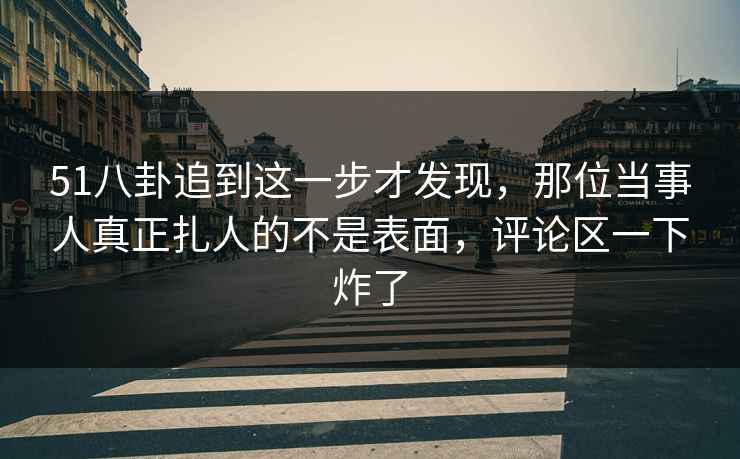 51八卦追到这一步才发现，那位当事人真正扎人的不是表面，评论区一下炸了