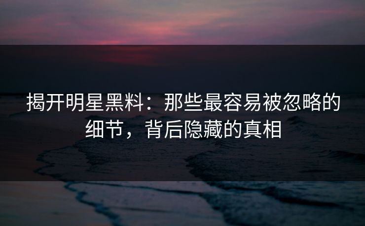 揭开明星黑料：那些最容易被忽略的细节，背后隐藏的真相