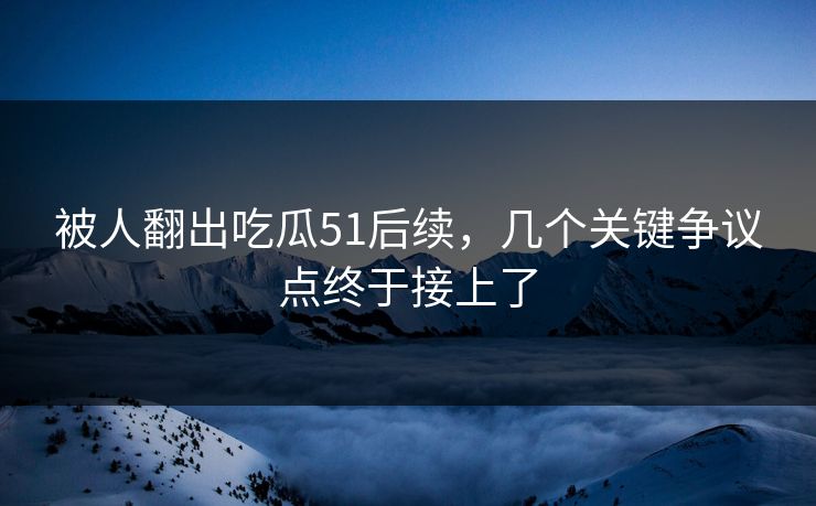 被人翻出吃瓜51后续,几个关键争议点终于接上了 被人翻出吃瓜51后续,几个关键争议点终于接上了