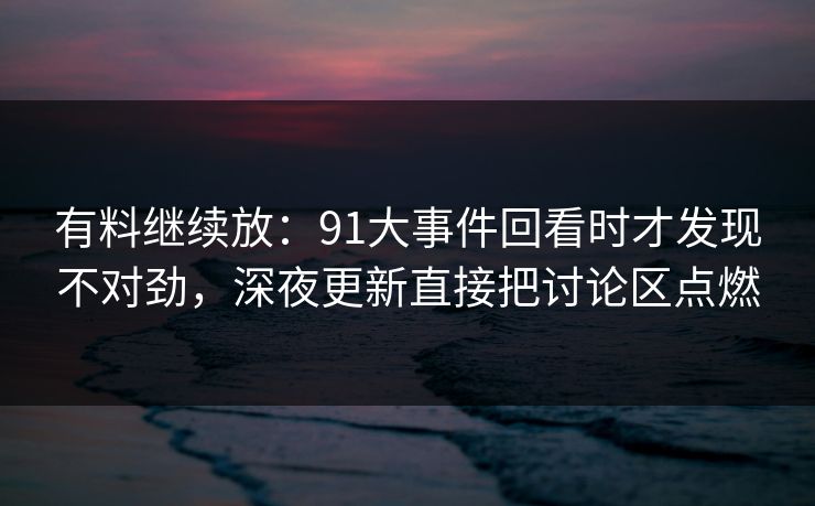 有料继续放：91大事件回看时才发现不对劲，深夜更新直接把讨论区点燃