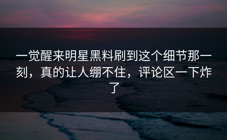 一觉醒来明星黑料刷到这个细节那一刻，真的让人绷不住，评论区一下炸了