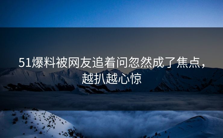 51爆料被网友追着问忽然成了焦点，越扒越心惊