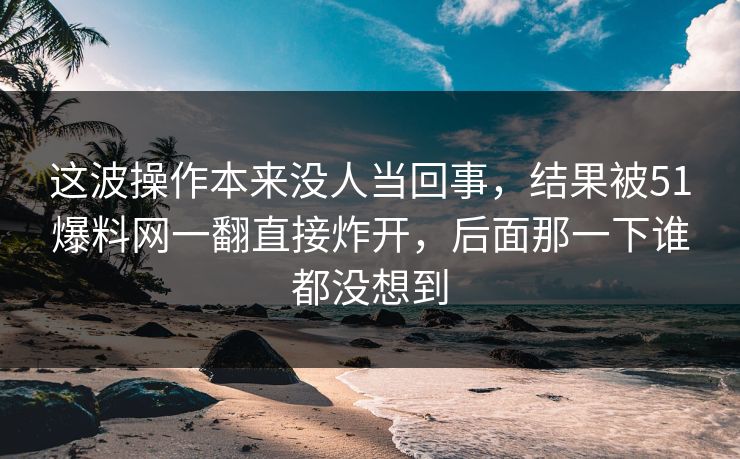 这波操作本来没人当回事,结果被51爆料网一翻直接炸开,后面那一下谁都没想到 这波操作本来没人当回事,结果被51爆料网一翻直接炸开,后面那一下谁都没想到
