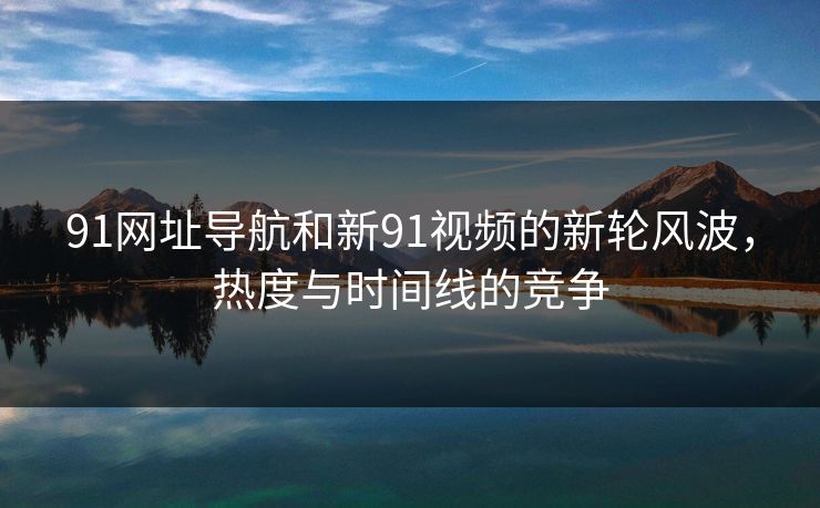 91网址导航和新91视频的新轮风波,热度与时间线的竞争 91网址导航和新91视频的新轮风波,热度与时间线的竞争